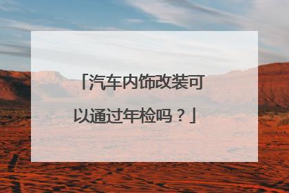 车内饰改装能过年检吗（汽车内饰改装可以过年审吗?）